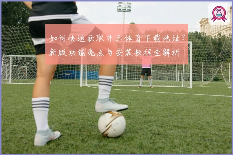 如何快速获取开云体育下载地址？新版功能亮点与安装教程全解析