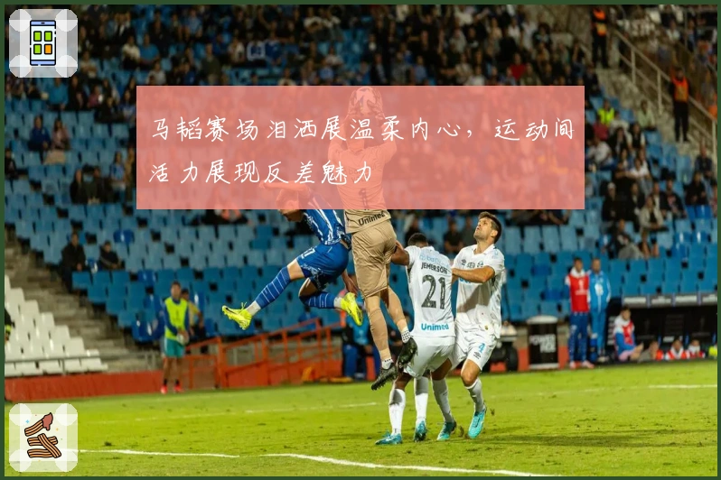 马韬赛场泪洒展温柔内心，运动间活力展现反差魅力