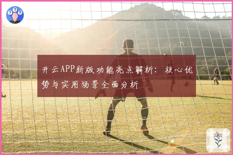 开云APP新版功能亮点解析：核心优势与实用场景全面分析