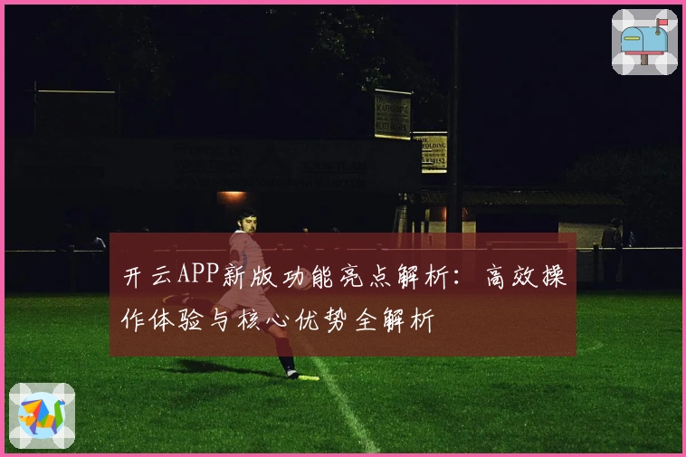开云APP新版功能亮点解析：高效操作体验与核心优势全解析