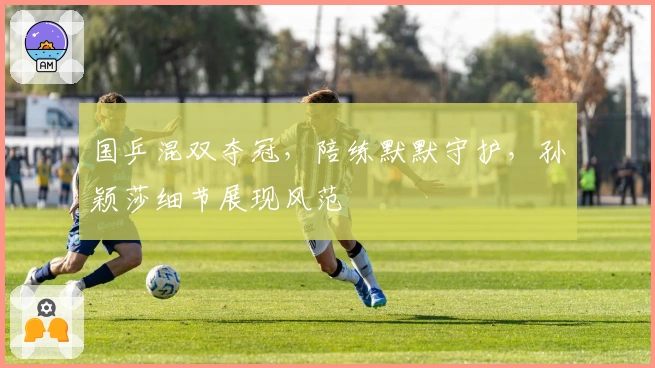 国乒混双夺冠，陪练默默守护，孙颖莎细节展现风范