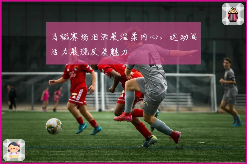 马韬赛场泪洒展温柔内心，运动间活力展现反差魅力