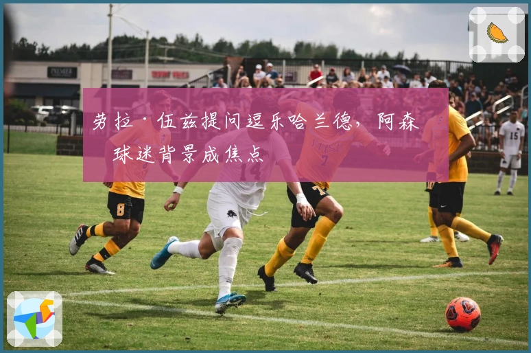 劳拉·伍兹提问逗乐哈兰德，阿森纳球迷背景成焦点