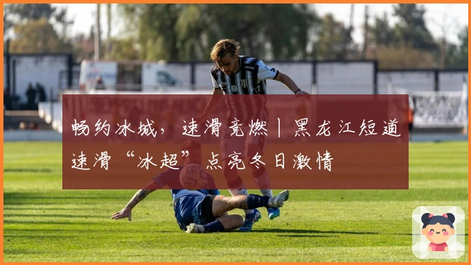 畅约冰城，速滑竞燃丨黑龙江短道速滑“冰超”点亮冬日激情