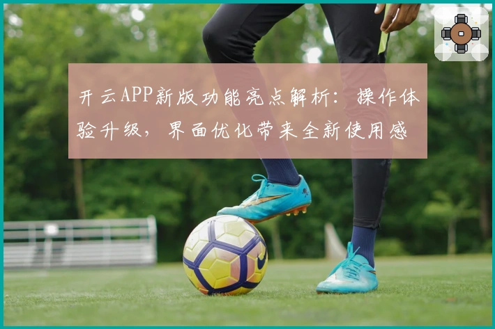 开云APP新版功能亮点解析：操作体验升级，界面优化带来全新使用感受